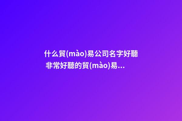 什么貿(mào)易公司名字好聽 非常好聽的貿(mào)易公司名稱大全-第1張-公司起名-玄機(jī)派